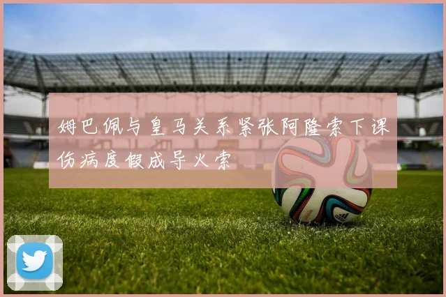 姆巴佩与皇马关系紧张阿隆索下课伤病度假成导火索