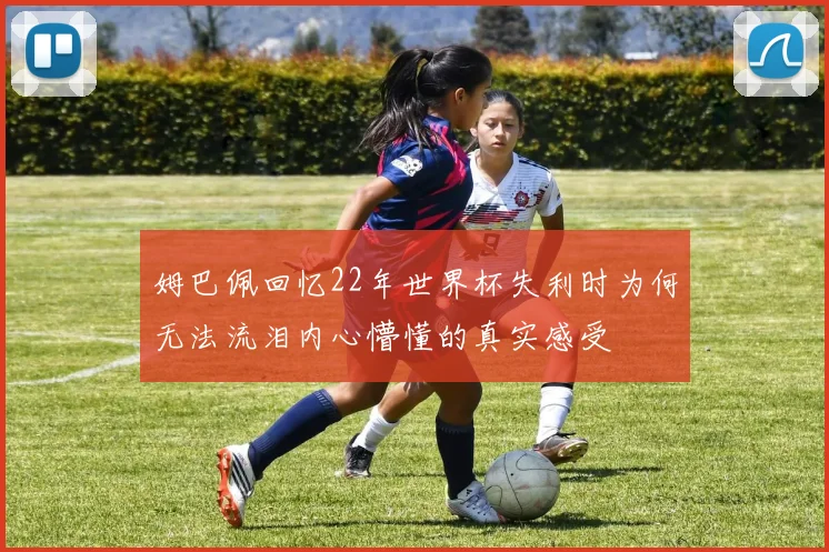姆巴佩回忆22年世界杯失利时为何无法流泪内心懵懂的真实感受