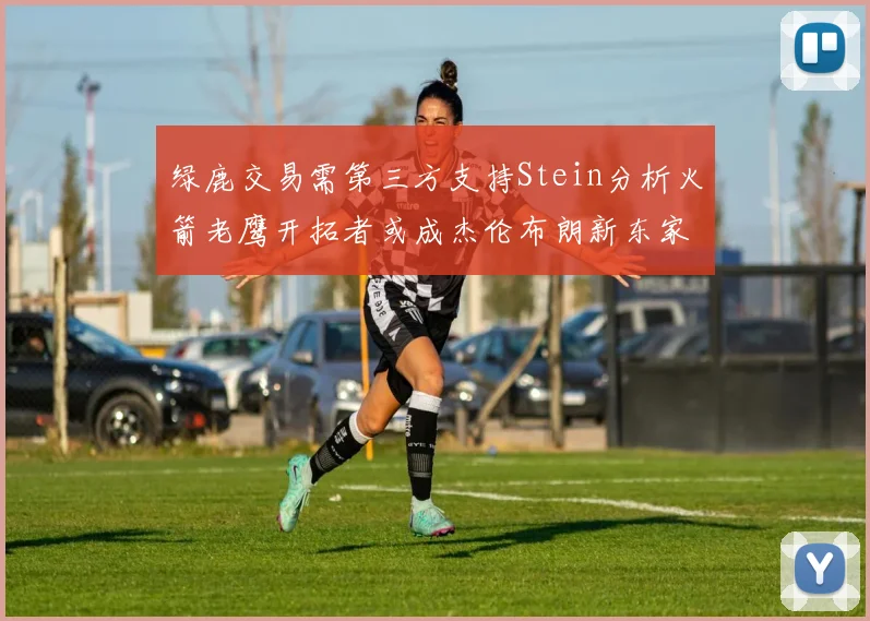 绿鹿交易需第三方支持Stein分析火箭老鹰开拓者或成杰伦布朗新东家