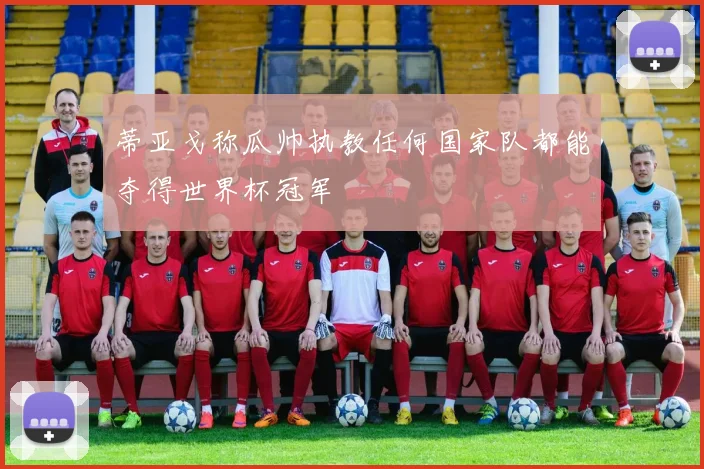蒂亚戈称瓜帅执教任何国家队都能夺得世界杯冠军
