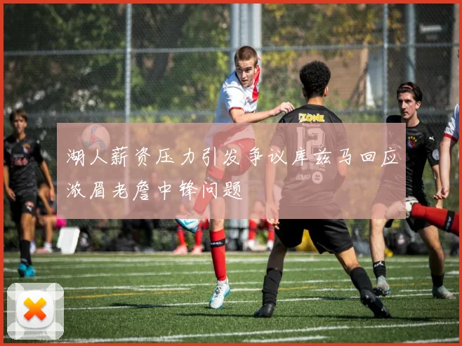 湖人薪资压力引发争议库兹马回应浓眉老詹中锋问题
