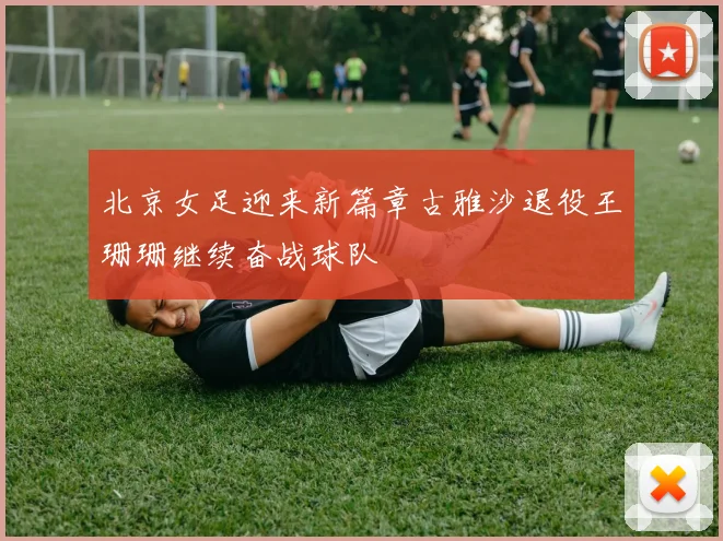 北京女足迎来新篇章古雅沙退役王珊珊继续奋战球队
