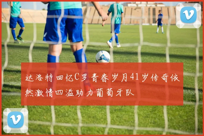 达洛特回忆C罗青春岁月41岁传奇依然激情四溢助力葡萄牙队