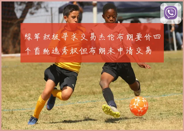 绿军积极寻求交易杰伦布朗要价四个首轮选秀权但布朗未申请交易