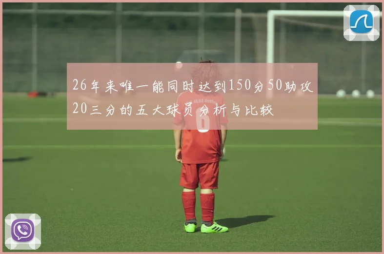 26年来唯一能同时达到150分50助攻20三分的五大球员分析与比较