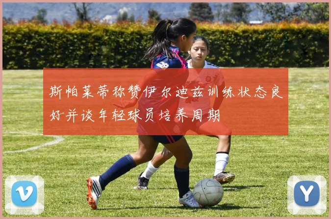 斯帕莱蒂称赞伊尔迪兹训练状态良好并谈年轻球员培养周期