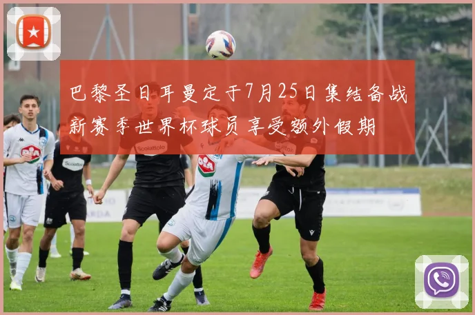 巴黎圣日耳曼定于7月25日集结备战新赛季世界杯球员享受额外假期