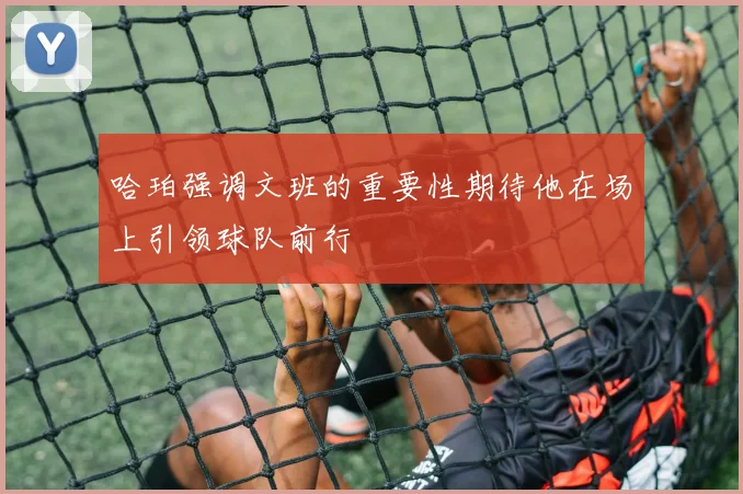 哈珀强调文班的重要性期待他在场上引领球队前行