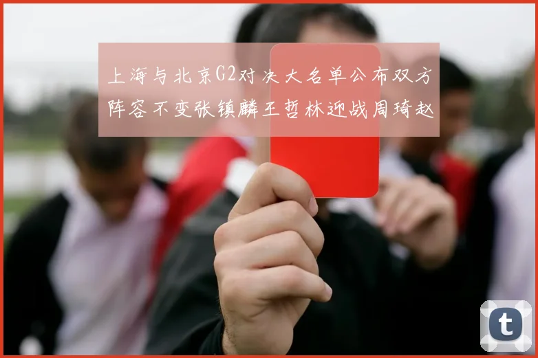 上海与北京G2对决大名单公布双方阵容不变张镇麟王哲林迎战周琦赵睿