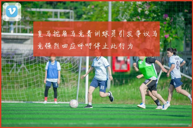 皇马挖角马竞青训球员引发争议马竞强烈回应呼吁停止此行为