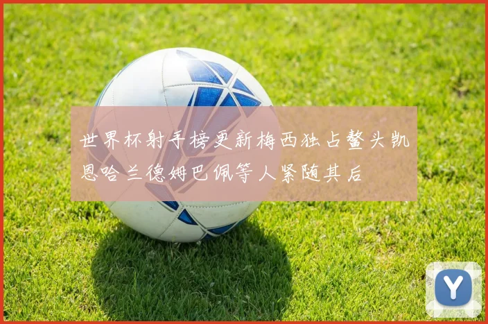 世界杯射手榜更新梅西独占鳌头凯恩哈兰德姆巴佩等人紧随其后