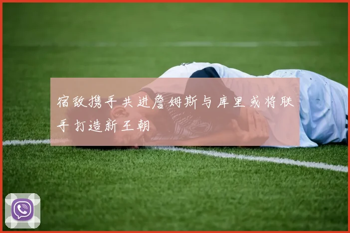 宿敌携手共进詹姆斯与库里或将联手打造新王朝