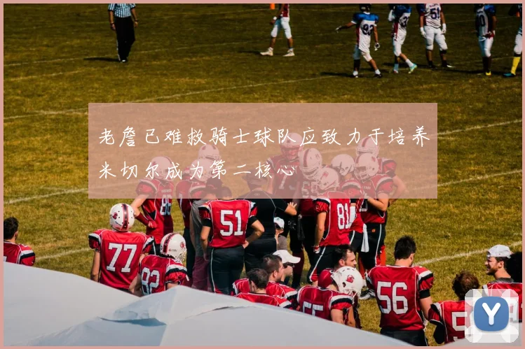 老詹已难救骑士球队应致力于培养米切尔成为第二核心