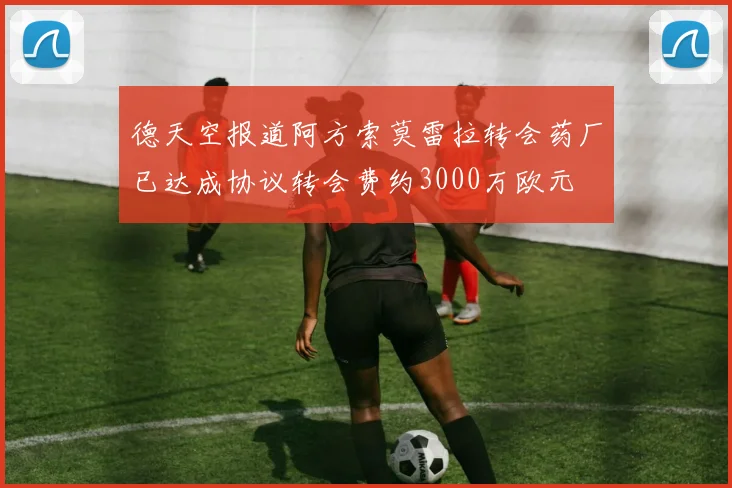 德天空报道阿方索莫雷拉转会药厂已达成协议转会费约3000万欧元