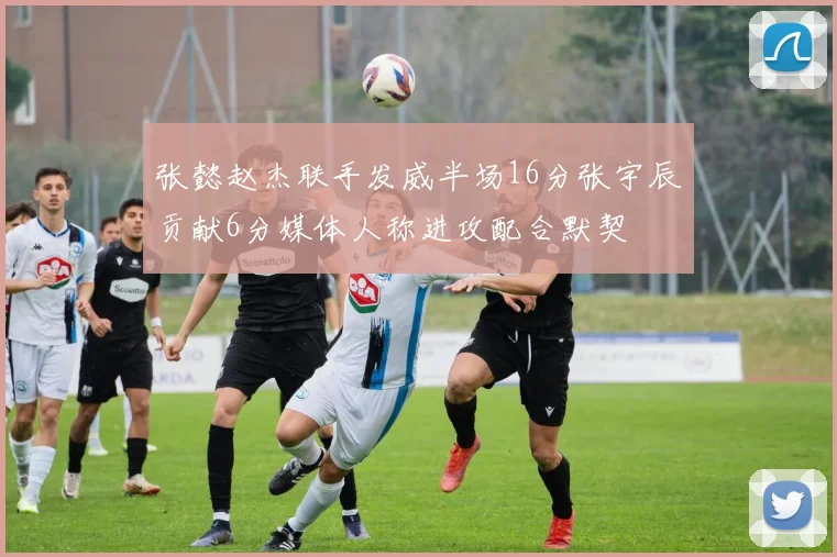 张懿赵杰联手发威半场16分张宇辰贡献6分媒体人称进攻配合默契
