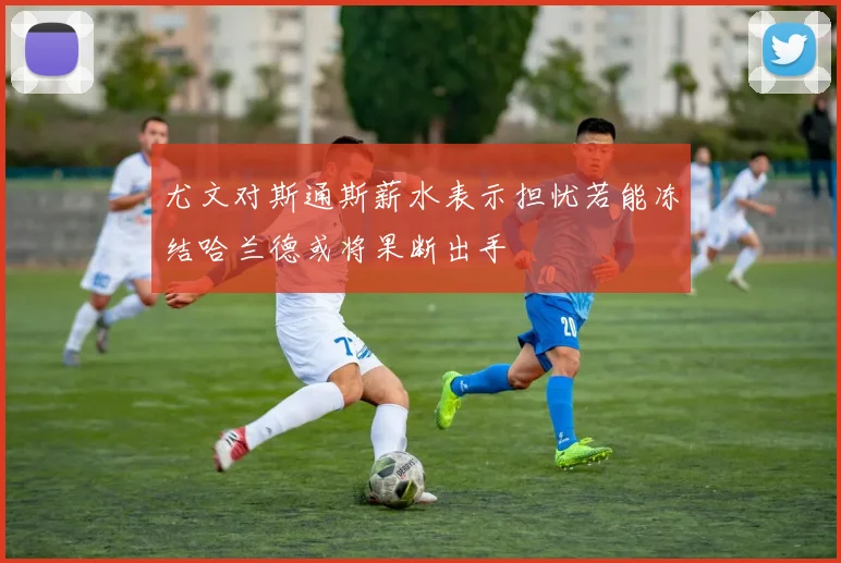 尤文对斯通斯薪水表示担忧若能冻结哈兰德或将果断出手